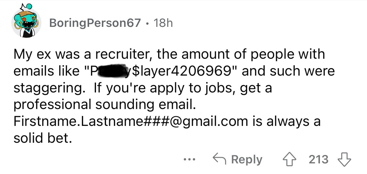 carmine - BoringPerson67 18h My ex was a recruiter, the amount of people with emails "Py$layer4206969" and such were staggering. If you're apply to jobs, get a professional sounding email. Firstname.Lastname###.com is always a solid bet. ... 213