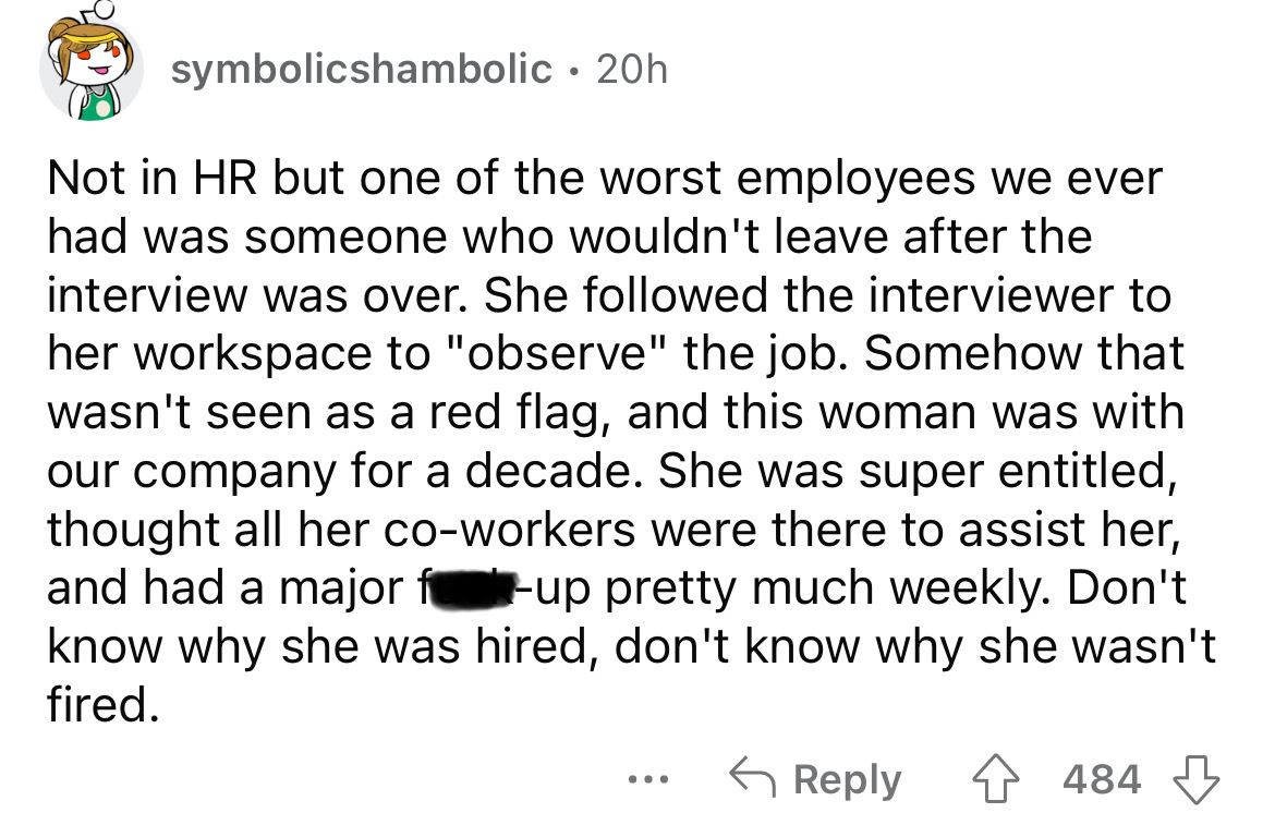 screenshot - symbolicshambolic 20h Not in Hr but one of the worst employees we ever had was someone who wouldn't leave after the interview was over. She ed the interviewer to her workspace to "observe" the job. Somehow that wasn't seen as a red flag, and 