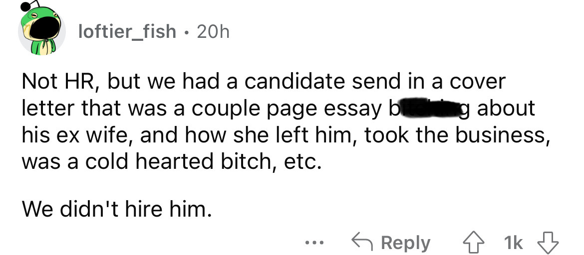 number - loftier_fish 20h Not Hr, but we had a candidate send in a cover letter that was a couple page essay bring about his ex wife, and how she left him, took the business, was a cold hearted bitch, etc. We didn't hire him. . . . 1k