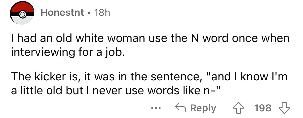 number - Honestnt 18h I had an old white woman use the N word once when interviewing for a job. The kicker is, it was in the sentence, "and I know I'm a little old but I never use words n" . . . 198