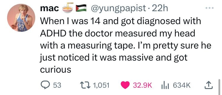 screenshot - 33 Ate mac 22h When I was 14 and got diagnosed with Adhd the doctor measured my head with a measuring tape. I'm pretty sure he just noticed it was massive and got curious 53 1,051