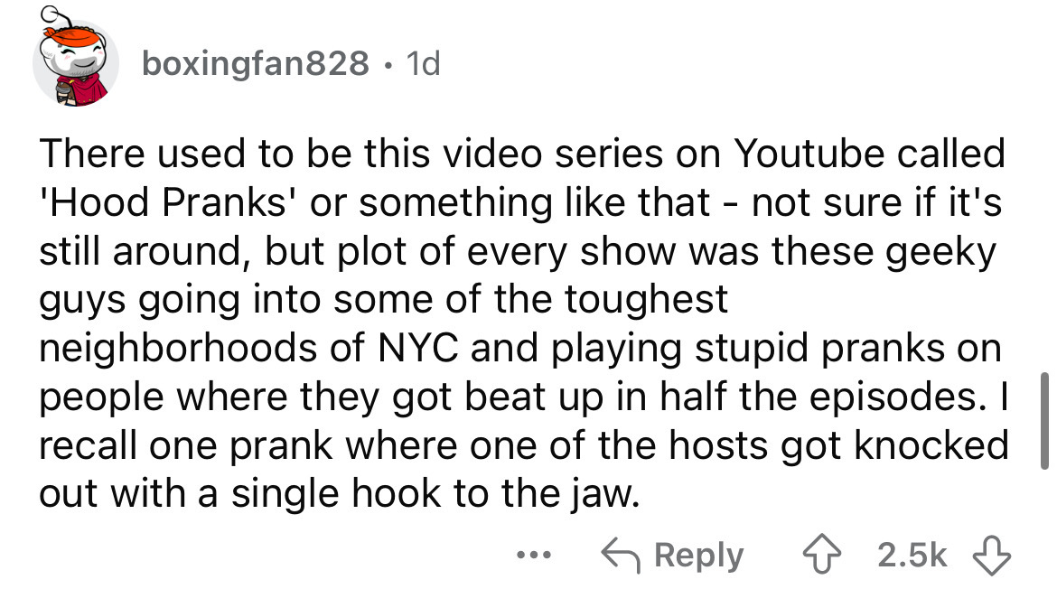 number - boxingfan828.1d There used to be this video series on Youtube called 'Hood Pranks' or something that not sure if it's still around, but plot of every show was these geeky guys going into some of the toughest neighborhoods of Nyc and playing stupi