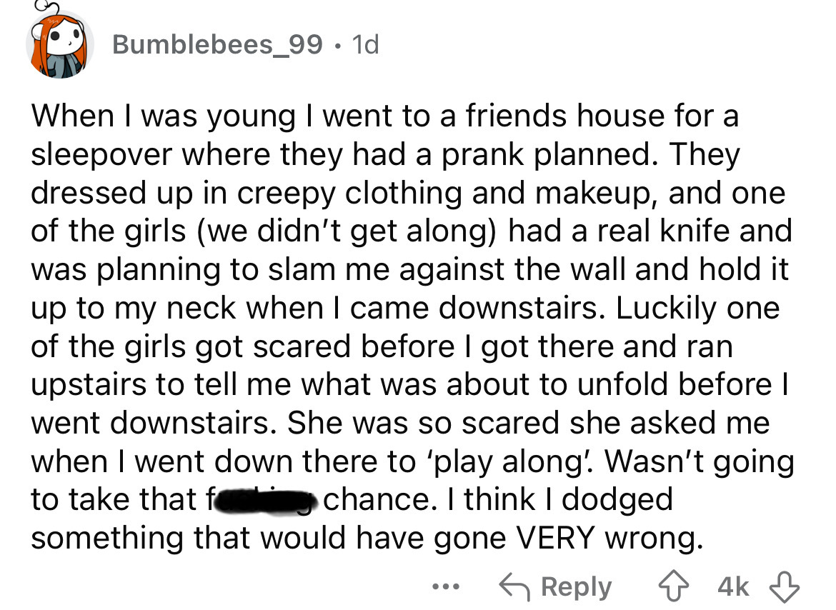 screenshot - Bumblebees_99 1d When I was young I went to a friends house for a sleepover where they had a prank planned. They dressed up in creepy clothing and makeup, and one of the girls we didn't get along had a real knife and was planning to slam me a