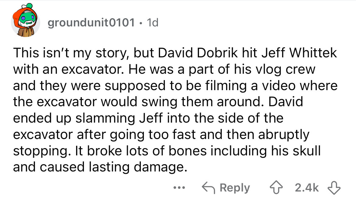 screenshot - groundunit0101.1d This isn't my story, but David Dobrik hit Jeff Whittek with an excavator. He was a part of his vlog crew and they were supposed to be filming a video where the excavator would swing them around. David ended up slamming Jeff 