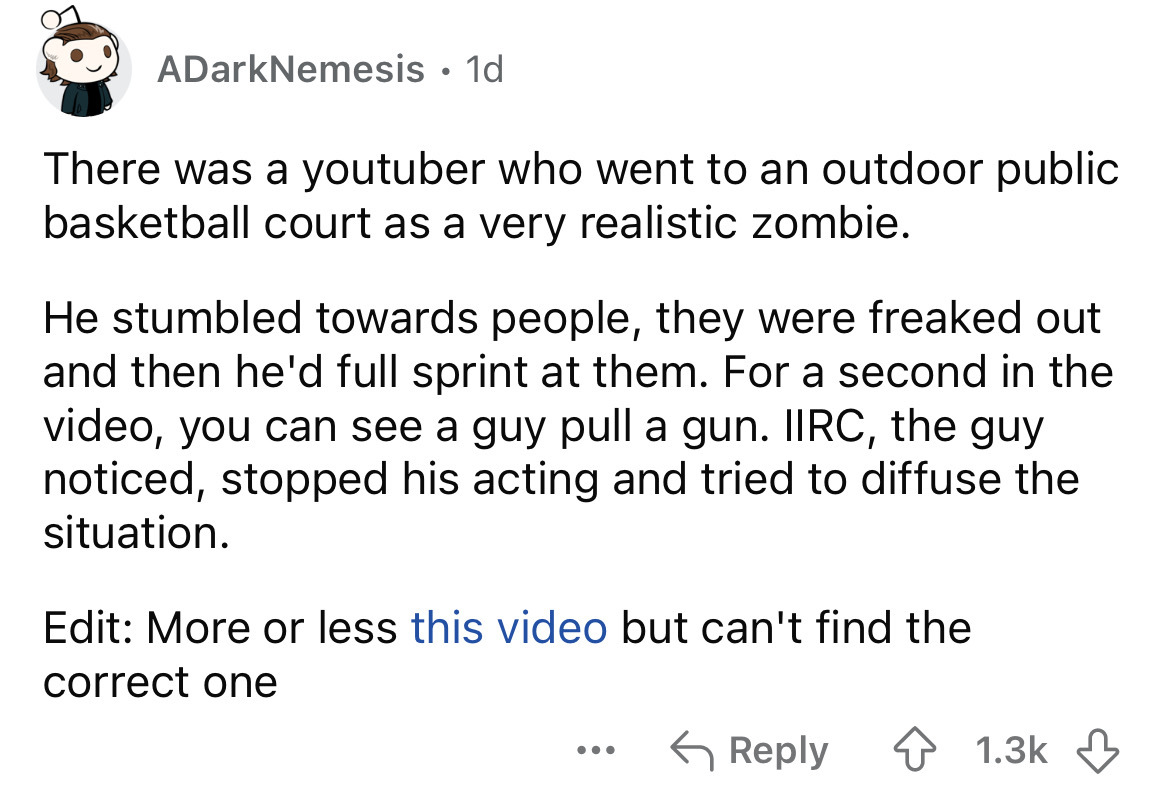 number - ADarkNemesis 1d There was a youtuber who went to an outdoor public basketball court as a very realistic zombie. He stumbled towards people, they were freaked out and then he'd full sprint at them. For a second in the video, you can see a guy pull