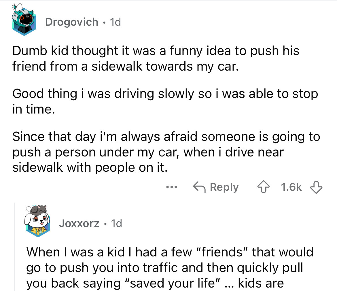 screenshot - Drogovich .1d Dumb kid thought it was a funny idea to push his friend from a sidewalk towards my car. Good thing i was driving slowly so i was able to stop in time. Since that day i'm always afraid someone is going to push a person under my c