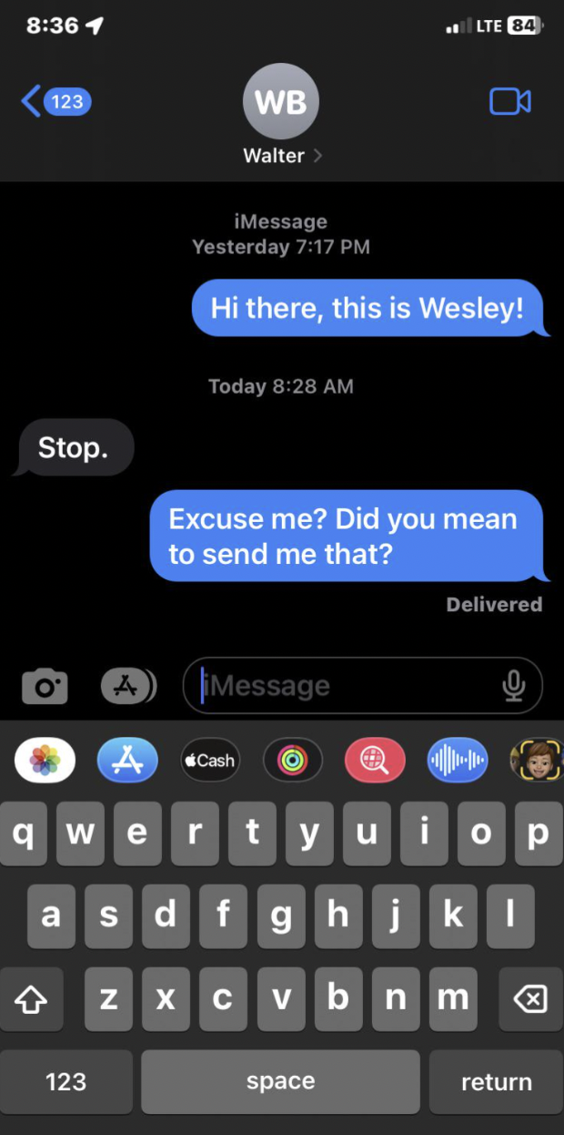 feature phone - 1 123 Wb Walter > Stop. iMessage Yesterday Hi there, this is Wesley! Today Excuse me? Did you mean to send me that? Message Delivered qwertyuiop asdfghjkl zxcvbnm 123 space return