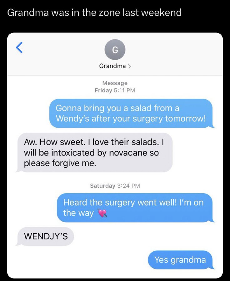 screenshot - Grandma was in the zone last weekend Grandma > Message Friday Gonna bring you a salad from a Wendy's after your surgery tomorrow! Aw. How sweet. I love their salads. I will be intoxicated by novacane so please forgive me. Saturday Heard the s