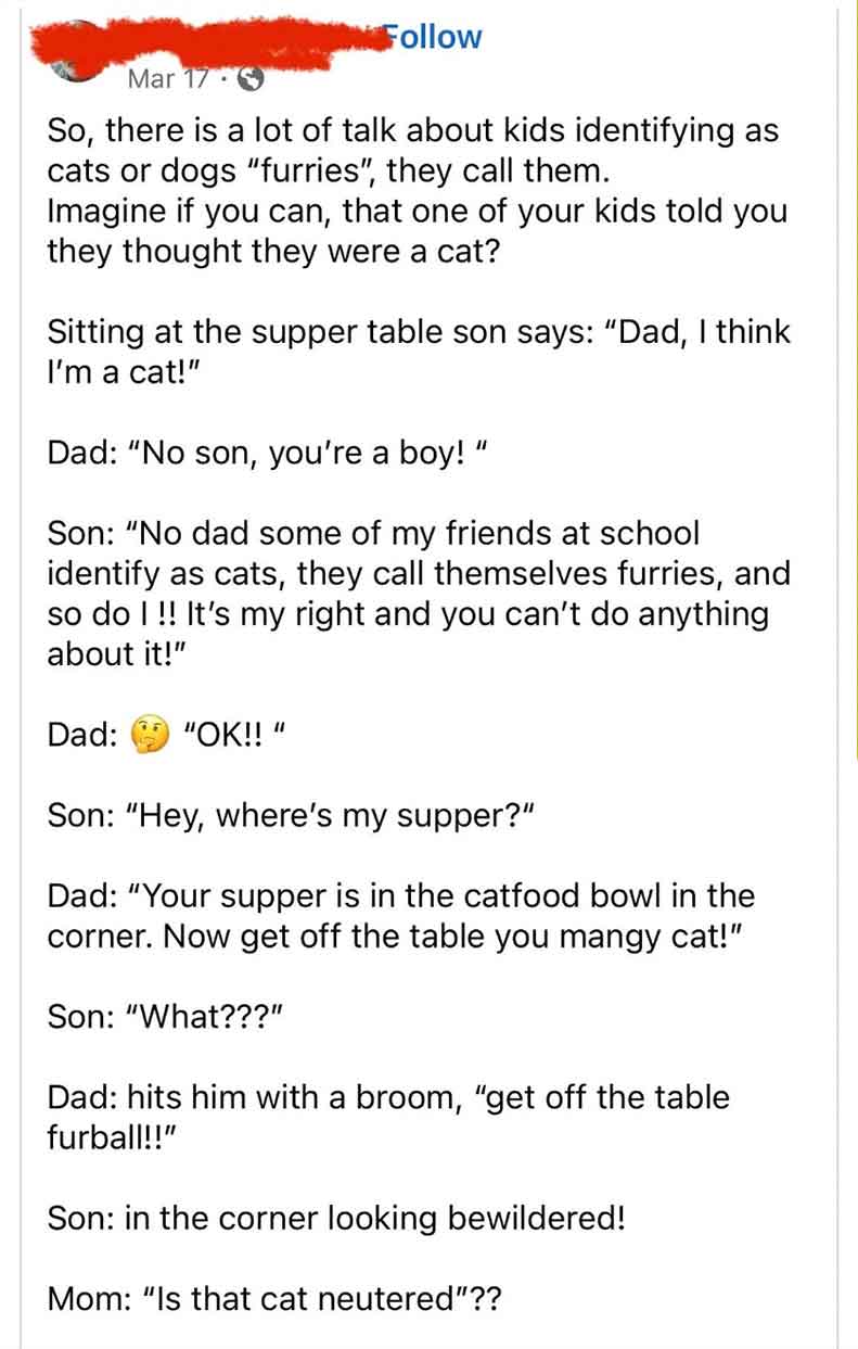 document - Mar 17 So, there is a lot of talk about kids identifying as cats or dogs "furries", they call them. Imagine if you can, that one of your kids told you they thought they were a cat? Sitting at the supper table son says "Dad, I think I'm a cat!" 