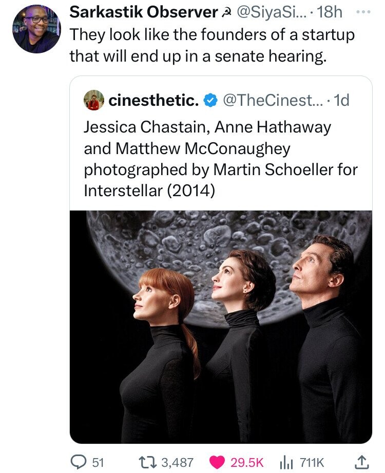 Sarkastik Observer .... 18h They look the founders of a startup that will end up in a senate hearing. cinesthetic. .... 1d Jessica Chastain, Anne Hathaway and Matthew McConaughey photographed by Martin Schoeller for Interstellar 2014 51 173,487