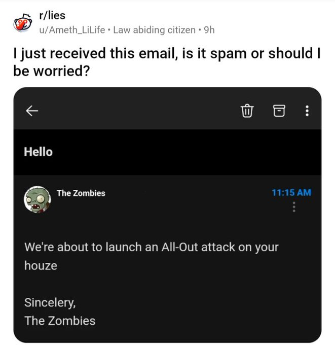screenshot - rlies uAmeth_LiLife Law abiding citizen 9h I just received this email, is it spam or should I be worried? Hello The Zombies We're about to launch an AllOut attack on your houze Sincelery, The Zombies