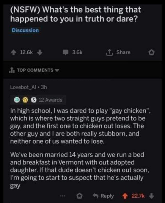 screenshot - Nsfw What's the best thing that happened to you in truth or dare? Discussion Top Lovebot Al 3h 12 Awards In high school, I was dared to play "gay chicken", which is where two straight guys pretend to be gay, and the first one to chicken out l