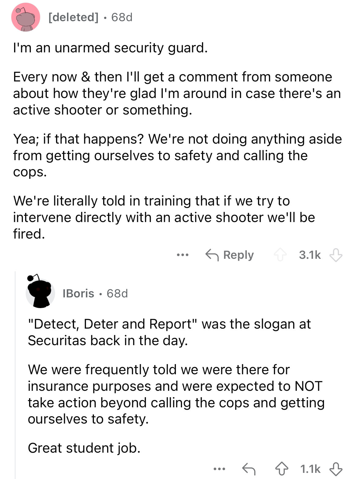 document - deleted 68d . I'm an unarmed security guard. Every now & then I'll get a comment from someone about how they're glad I'm around in case there's an active shooter or something. Yea; if that happens? We're not doing anything aside from getting ou