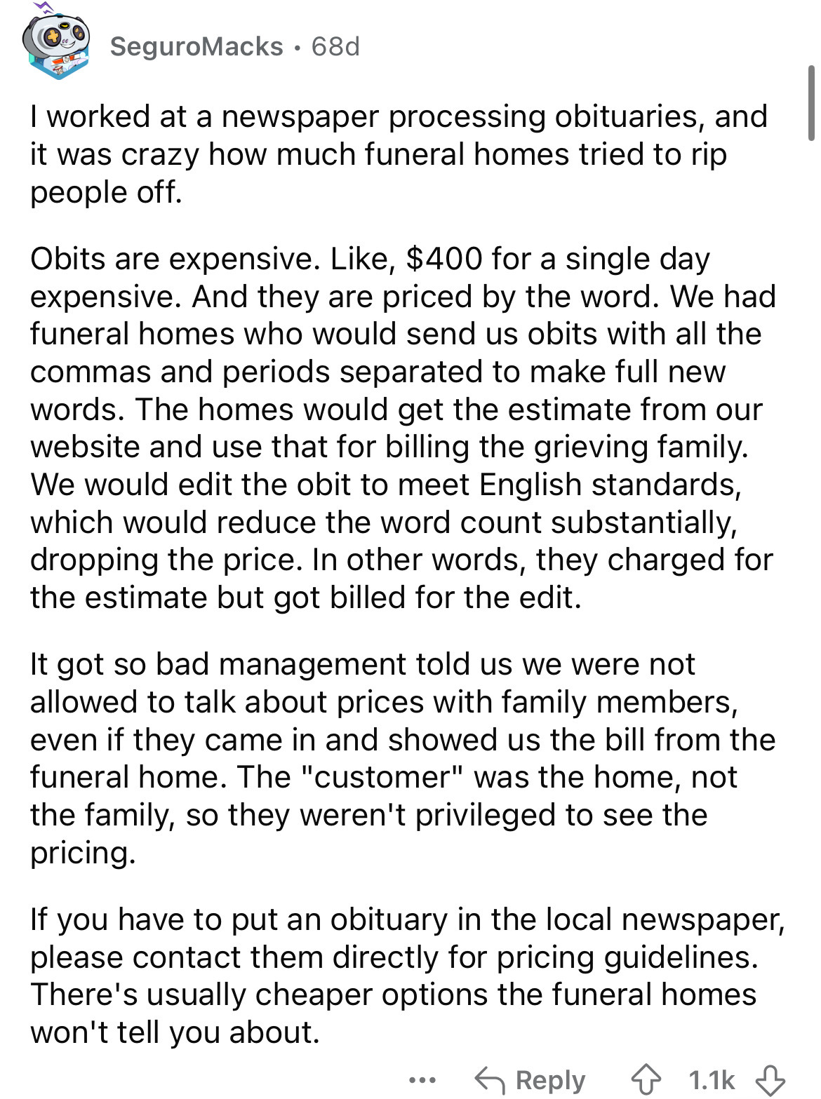 document - SeguroMacks 68d I worked at a newspaper processing obituaries, and it was crazy how much funeral homes tried to rip people off. Obits are expensive. , $400 for a single day expensive. And they are priced by the word. We had funeral homes who wo