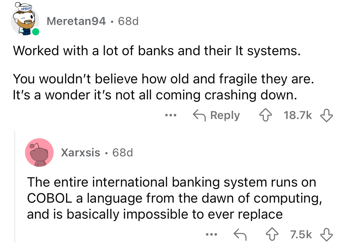 screenshot - Aho Meretan94 68d Worked with a lot of banks and their It systems. You wouldn't believe how old and fragile they are. It's a wonder it's not all coming crashing down. ... Xarxsis 68d The entire international banking system runs on Cobol a lan