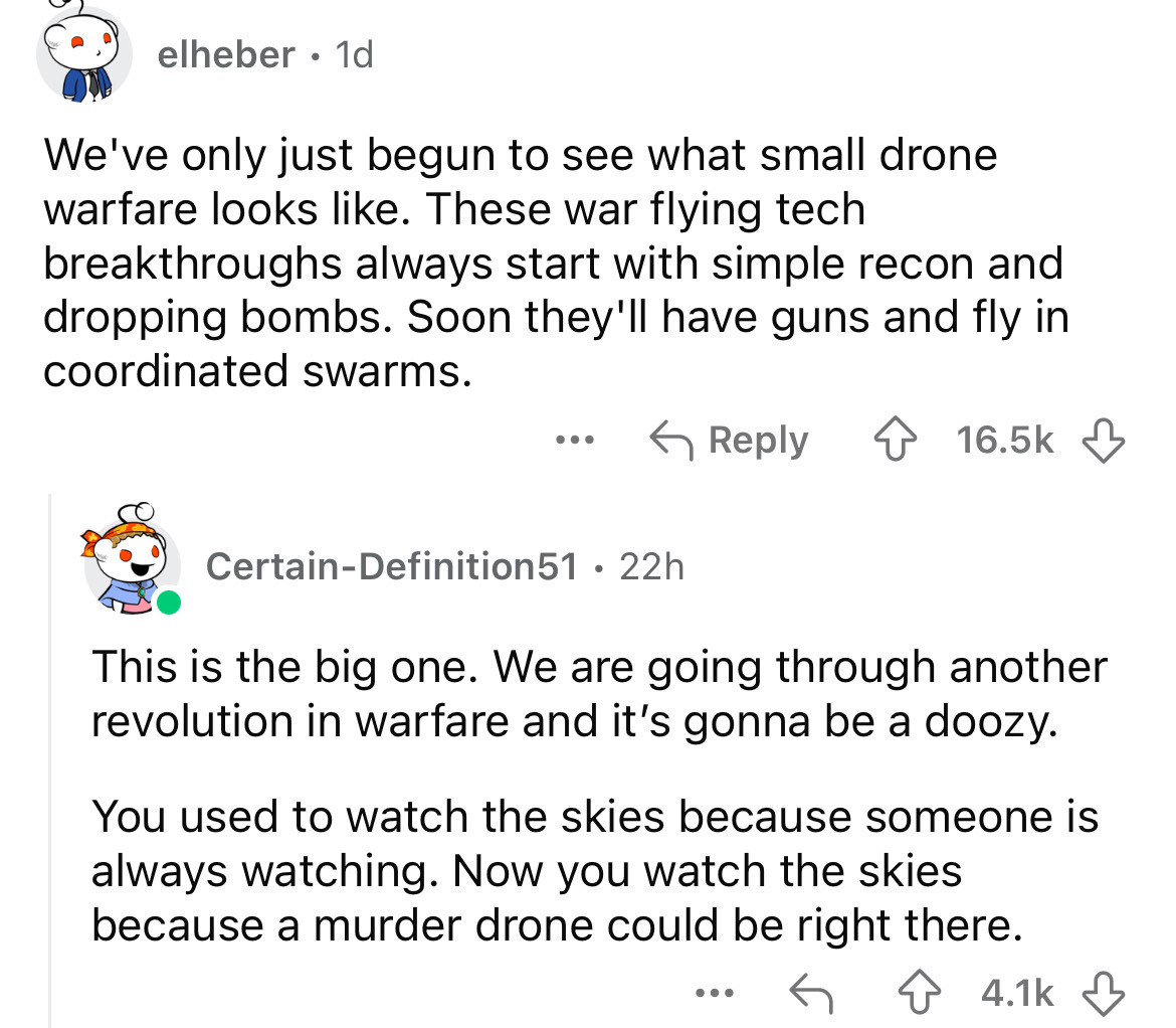 screenshot - elheber 1d We've only just begun to see what small drone warfare looks . These war flying tech breakthroughs always start with simple recon and dropping bombs. Soon they'll have guns and fly in coordinated swarms. ... CertainDefinition51 22h 