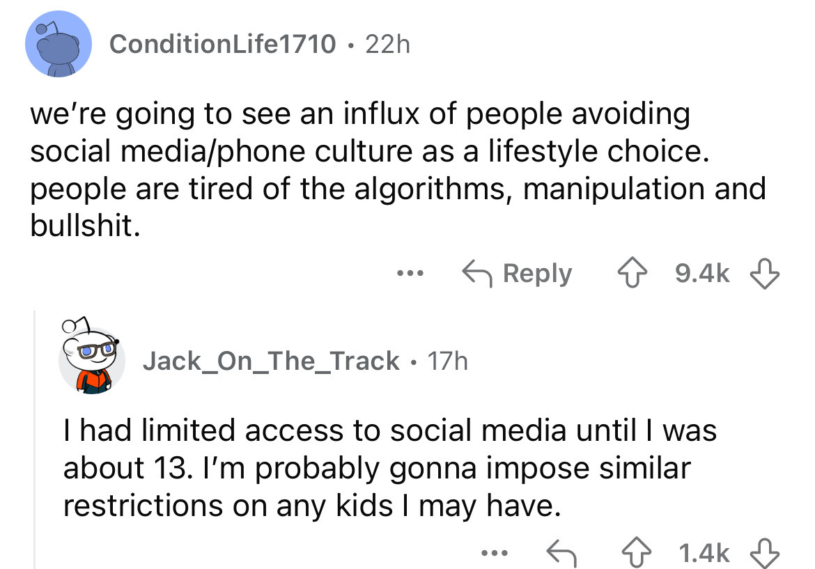 screenshot - Condition Life1710 22h we're going to see an influx of people avoiding social mediaphone culture as a lifestyle choice. people are tired of the algorithms, manipulation and bullshit. Jack_On_The_Track 17h I had limited access to social media 