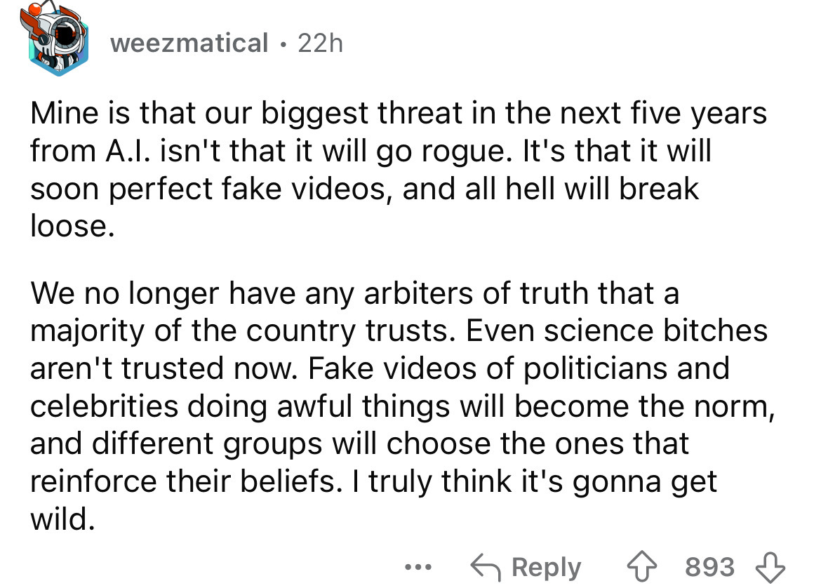 number - weezmatical 22h . Mine is that our biggest threat in the next five years from A.I. isn't that it will go rogue. It's that it will soon perfect fake videos, and all hell will break loose. We no longer have any arbiters of truth that a majority of 