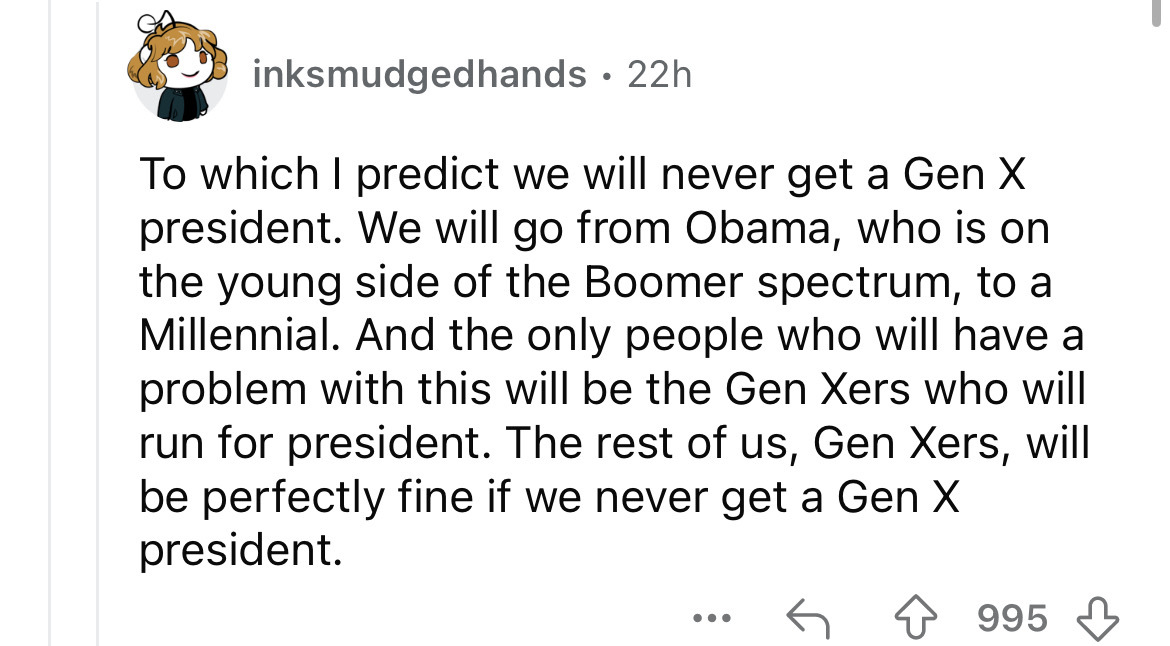 number - inksmudgedhands 22h To which I predict we will never get a Gen X president. We will go from Obama, who is on the young side of the Boomer spectrum, to a Millennial. And the only people who will have a problem with this will be the Gen Xers who wi
