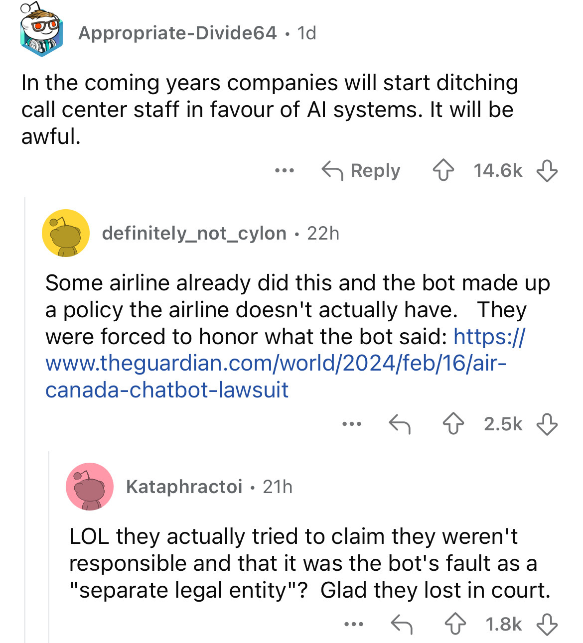 screenshot - AppropriateDivide64 1d In the coming years companies will start ditching call center staff in favour of Al systems. It will be awful. ... definitely_not_cylon 22h . Some airline already did this and the bot made up a policy the airline doesn'