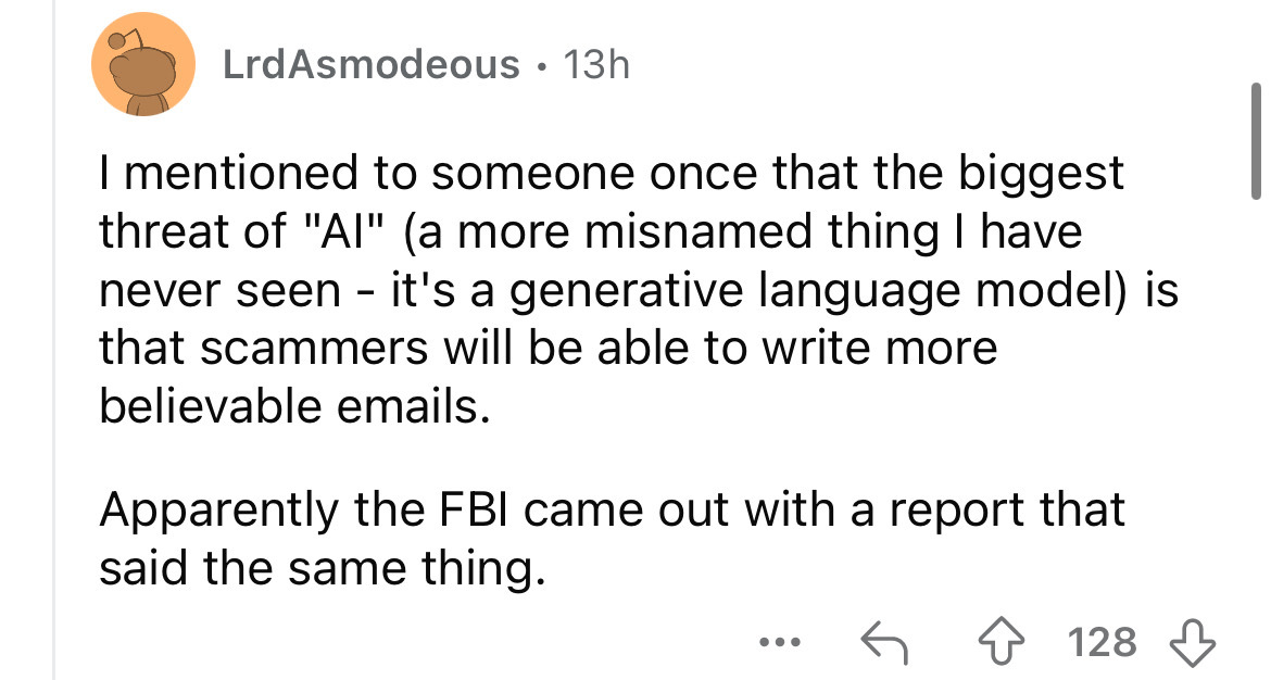 number - LrdAsmodeous 13h I mentioned to someone once that the biggest threat of "Ai" a more misnamed thing I have never seen it's a generative language model is that scammers will be able to write more believable emails. Apparently the Fbi came out with 