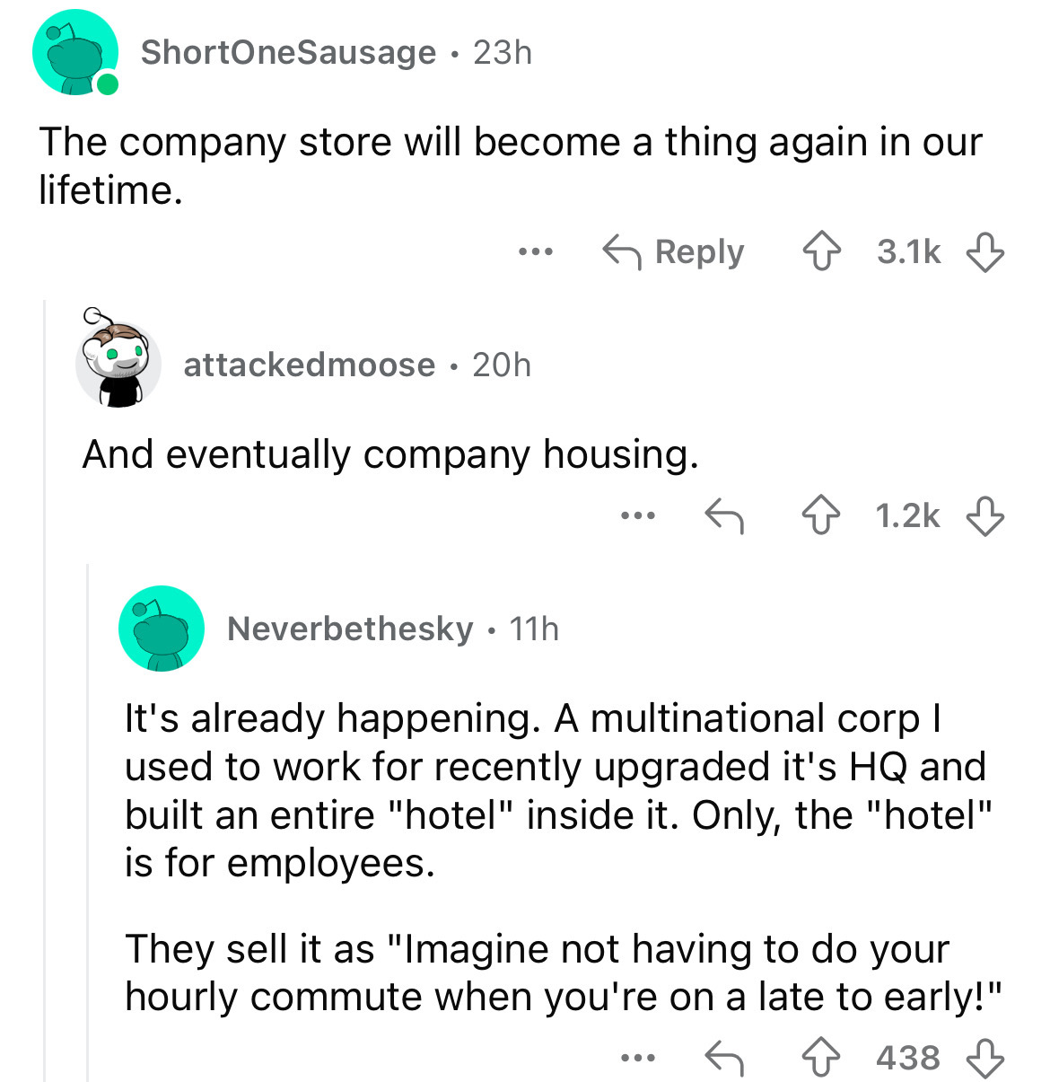 screenshot - ShortOneSausage 23h The company store will become a thing again in our lifetime. attackedmoose 20h And eventually company housing. . . . . Neverbethesky 11h It's already happening. A multinational corp I used to work for recently upgraded it'