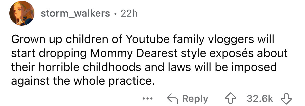 number - storm_walkers 22h Grown up children of Youtube family vloggers will start dropping Mommy Dearest style exposs about their horrible childhoods and laws will be imposed against the whole practice.