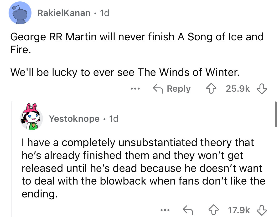 screenshot - RakielKanan 1d George Rr Martin will never finish A Song of Ice and Fire. We'll be lucky to ever see The Winds of Winter. ... Yestoknope 1d I have a completely unsubstantiated theory that he's already finished them and they won't get released
