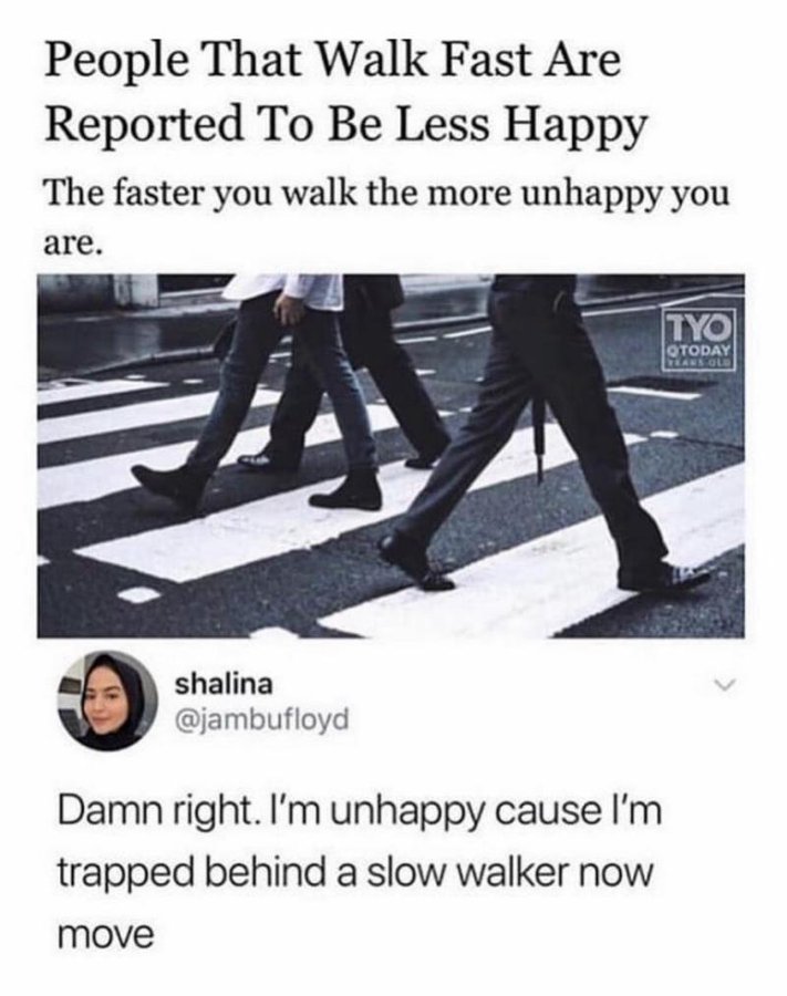 people who walk fast are unhappy - People That Walk Fast Are Reported To Be Less Happy The faster you walk the more unhappy you are. shalina Damn right. I'm unhappy cause I'm trapped behind a slow walker now move Tyo Qtoday Years Old