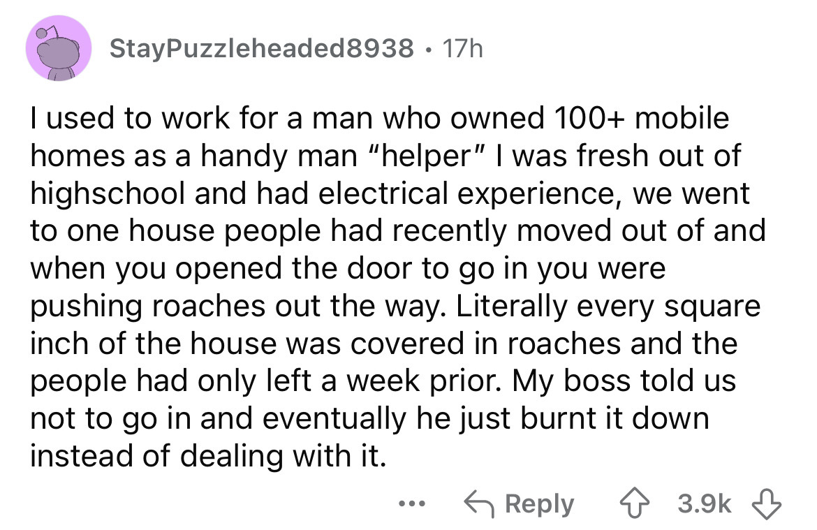 screenshot - StayPuzzleheaded8938 17h I used to work for a man who owned 100 mobile homes as a handy man "helper" I was fresh out of highschool and had electrical experience, we went to one house people had recently moved out of and when you opened the do