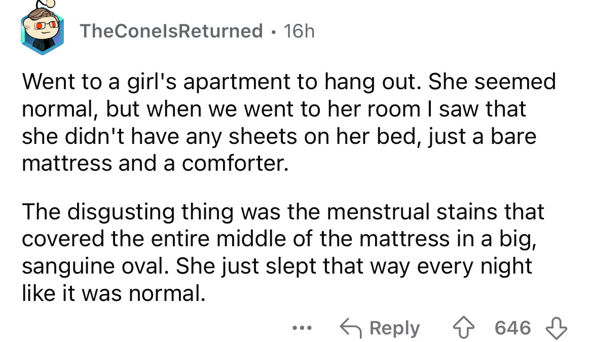 screenshot - TheConelsReturned 16h Went to a girl's apartment to hang out. She seemed normal, but when we went to her room I saw that she didn't have any sheets on her bed, just a bare mattress and a comforter. The disgusting thing was the menstrual stain