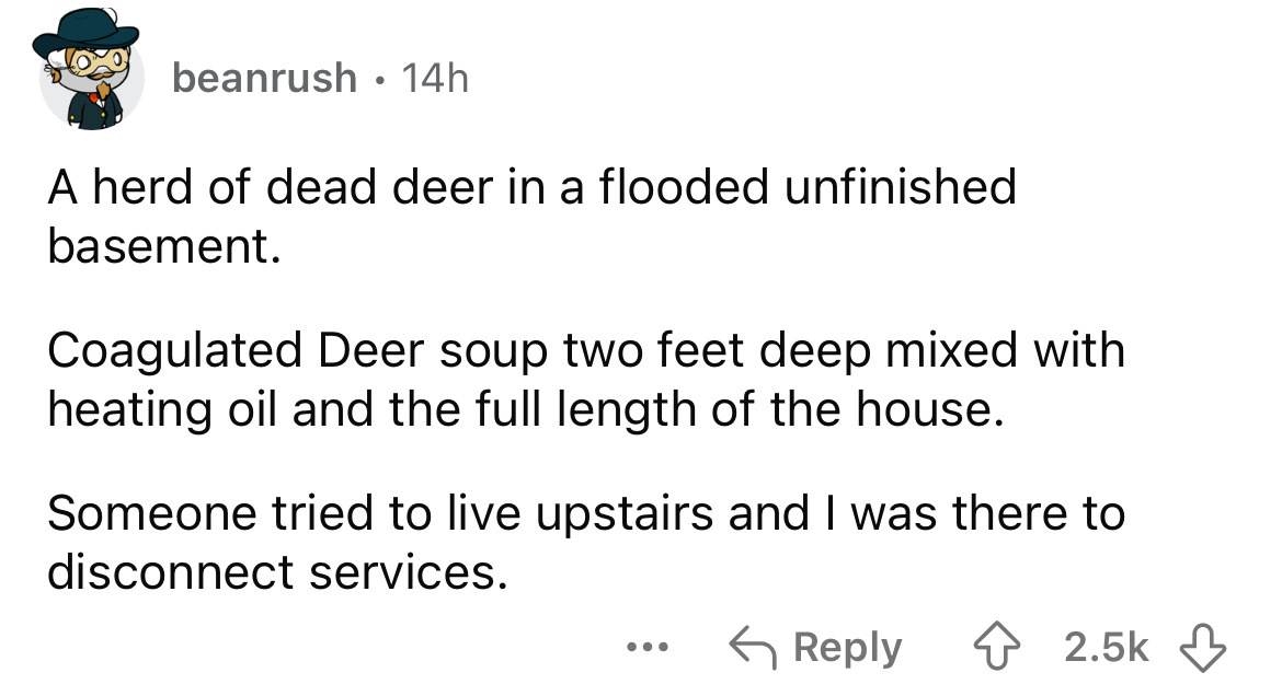 number - beanrush 14h A herd of dead deer in a flooded unfinished basement. Coagulated Deer soup two feet deep mixed with heating oil and the full length of the house. Someone tried to live upstairs and I was there to disconnect services. ...