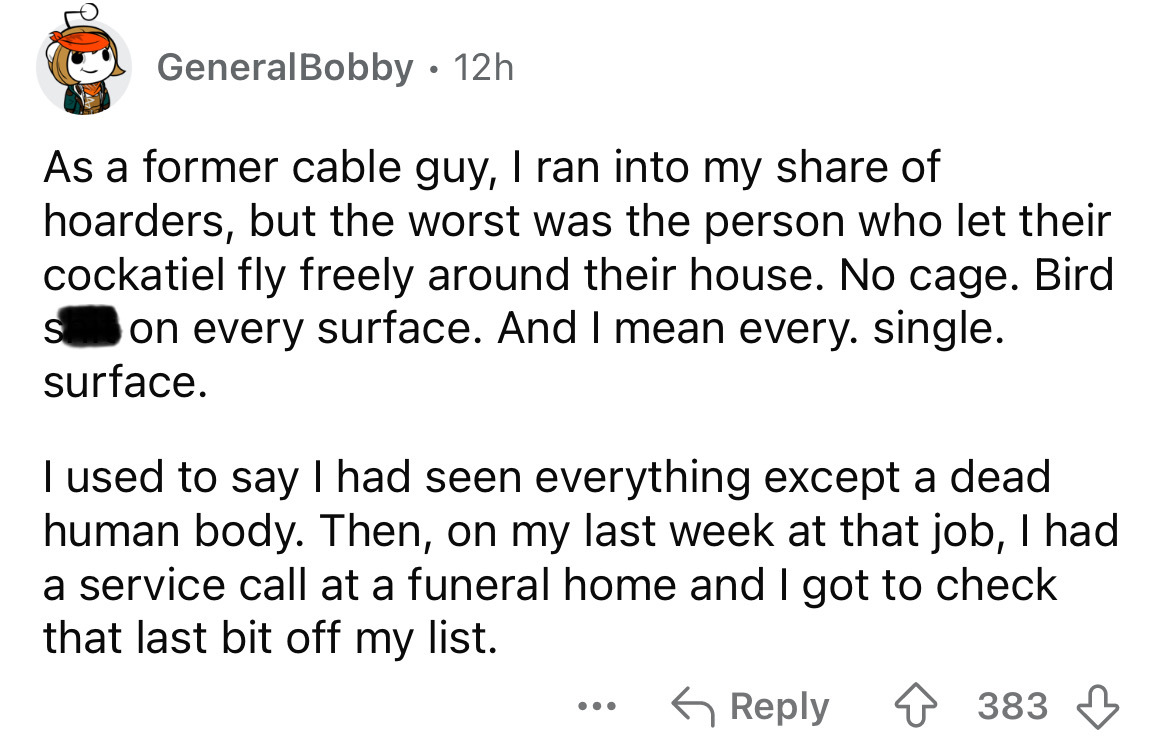 screenshot - GeneralBobby 12h As a former cable guy, I ran into my of hoarders, but the worst was the person who let their cockatiel fly freely around their house. No cage. Bird S on every surface. And I mean every. single. surface. I used to say I had se
