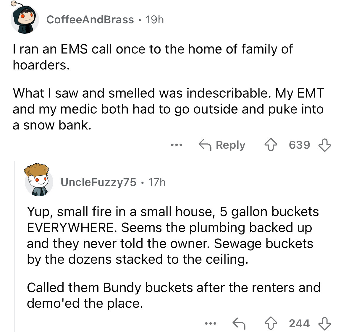 screenshot - CoffeeAndBrass 19h I ran an Ems call once to the home of family of hoarders. What I saw and smelled was indescribable. My Emt and my medic both had to go outside and puke into a snow bank. UncleFuzzy75 17h . 639 Yup, small fire in a small hou