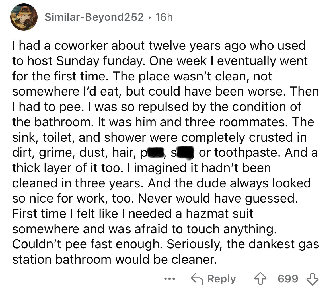 screenshot - SimilarBeyond252 16h . I had a coworker about twelve years ago who used to host Sunday funday. One week I eventually went for the first time. The place wasn't clean, not somewhere I'd eat, but could have been worse. Then I had to pee. I was s