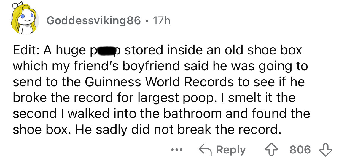 number - Goddessviking86 17h Edit A huge pop stored inside an old shoe box which my friend's boyfriend said he was going to send to the Guinness World Records to see if he broke the record for largest poop. I smelt it the second I walked into the bathroom