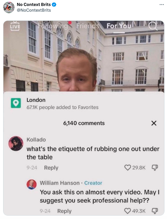screenshot - No Context Brits Live wing Friends For Y London people added to Favorites 6,140 Kollado what's the etiquette of rubbing one out under the table 924 William Hanson Creator You ask this on almost every video. May I suggest you seek professional