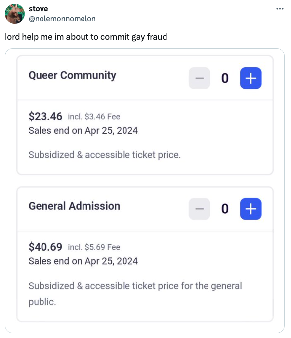 screenshot - stove lord help me im about to commit gay fraud Queer Community $23.46 incl. $3.46 Fee Sales end on Subsidized & accessible ticket price. General Admission 0 0 $40.69 incl. $5.69 Fee Sales end on Subsidized & accessible ticket price for the g