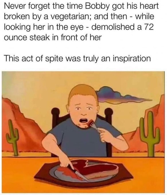 Bobby Hill - Never forget the time Bobby got his heart broken by a vegetarian; and then while looking her in the eye demolished a 72 ounce steak in front of her This act of spite was truly an inspiration 05