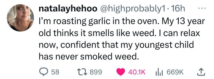 number - natalayhehoo probably1 16h I'm roasting garlic in the oven. My 13 year old thinks it smells weed. I can relax now, confident that my youngest child has never smoked weed. 58 1 899