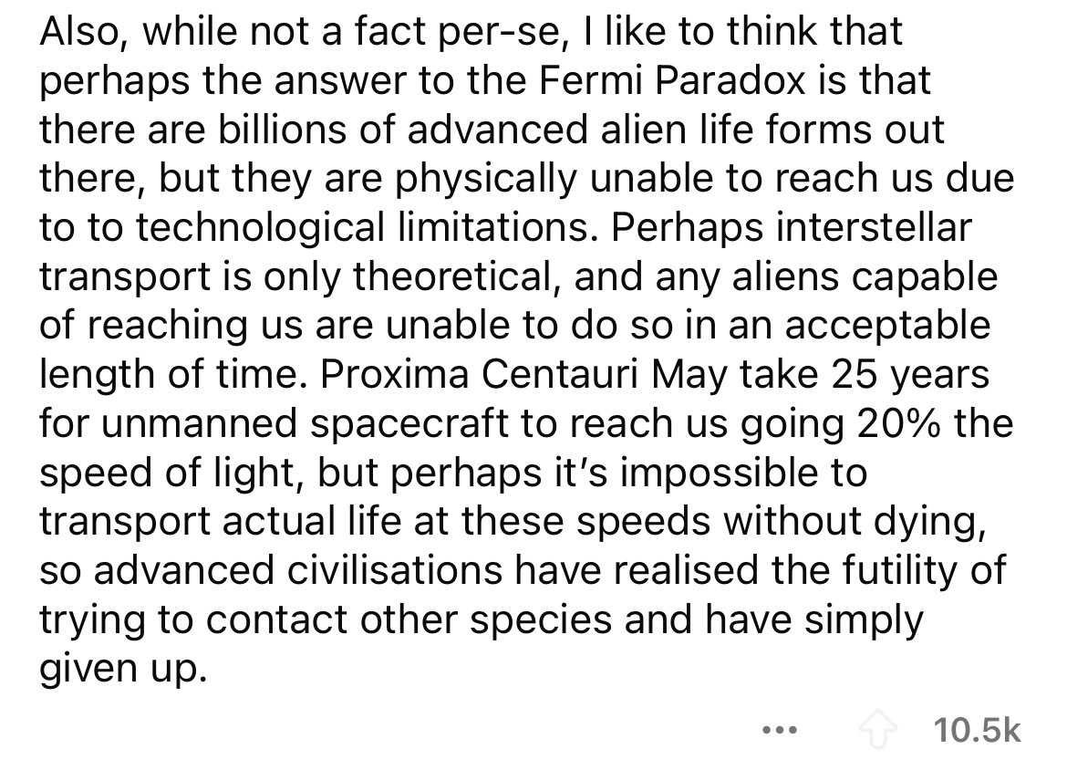 number - Also, while not a fact perse, I to think that perhaps the answer to the Fermi Paradox is that there are billions of advanced alien life forms out there, but they are physically unable to reach us due to to technological limitations. Perhaps inter