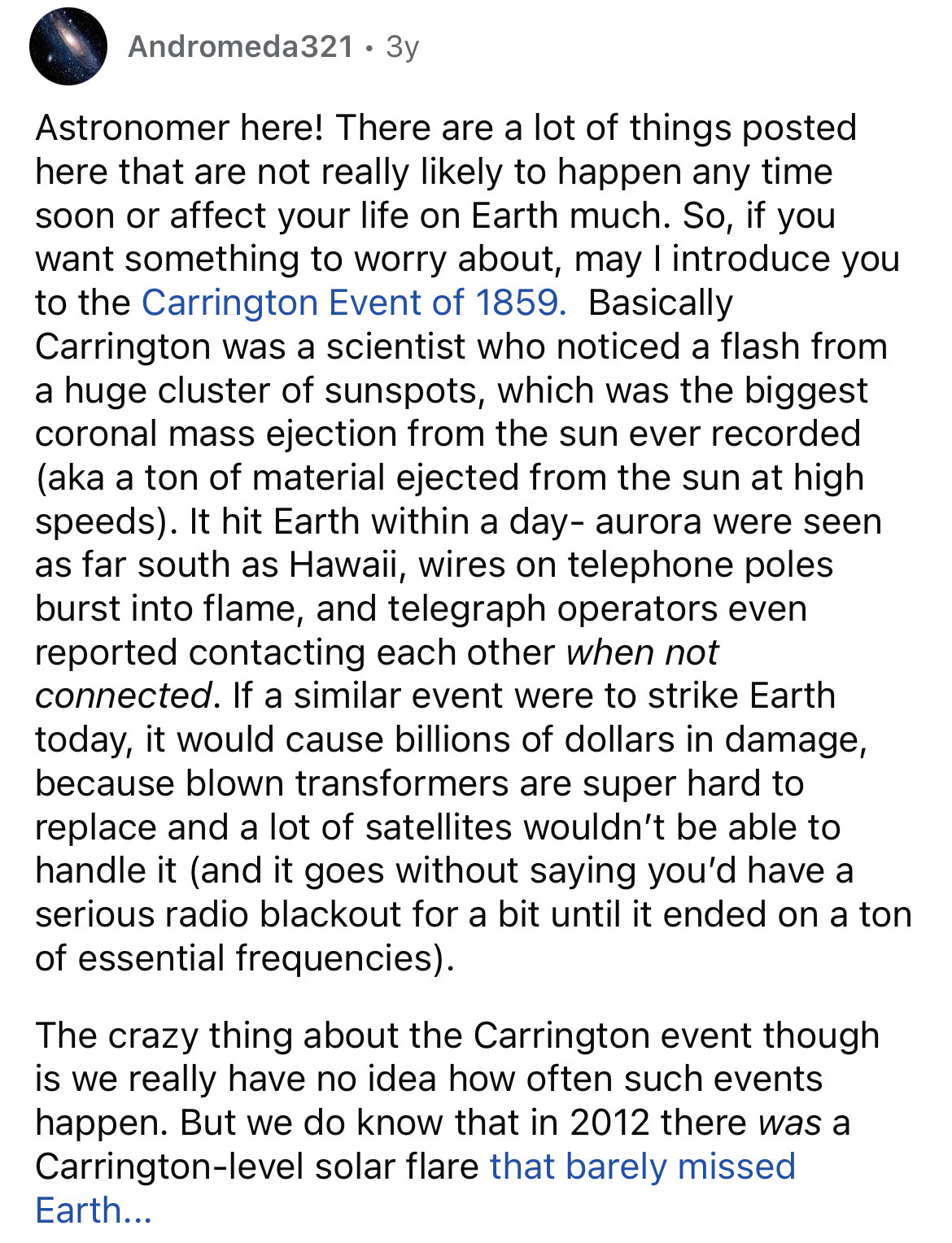 document - Andromeda321.3y Astronomer here! There are a lot of things posted here that are not really ly to happen any time soon or affect your life on Earth much. So, if you want something to worry about, may I introduce you to the Carrington Event of 18