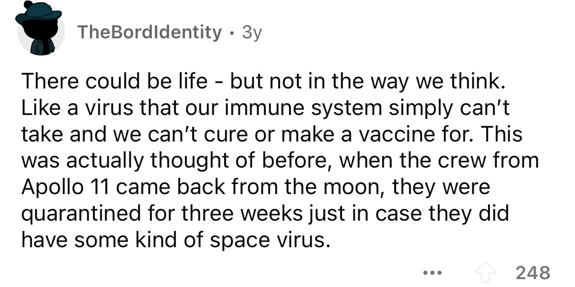 number - TheBordIdentity 3y There could be life but not in the way we think. a virus that our immune system simply can't take and we can't cure or make a vaccine for. This was actually thought of before, when the crew from Apollo 11 came back from the moo