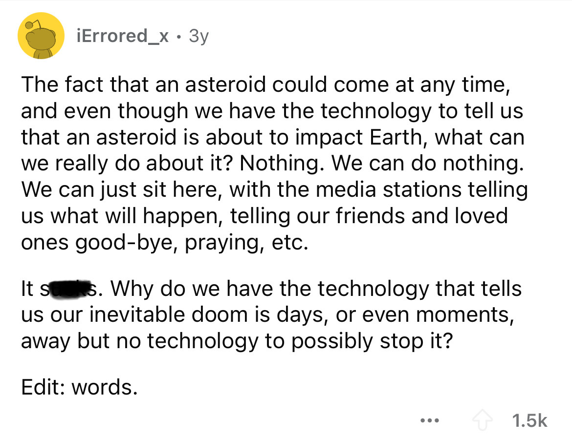 screenshot - iErrored_x. 3y The fact that an asteroid could come at any time, and even though we have the technology to tell us that an asteroid is about to impact Earth, what can we really do about it? Nothing. We can do nothing. We can just sit here, wi