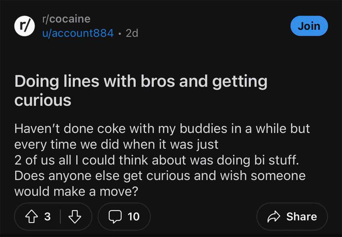 screenshot - rcocaine r uaccount884. 2d Join Doing lines with bros and getting curious Haven't done coke with my buddies in a while but every time we did when it was just 2 of us all I could think about was doing bi stuff. Does anyone else get curious and