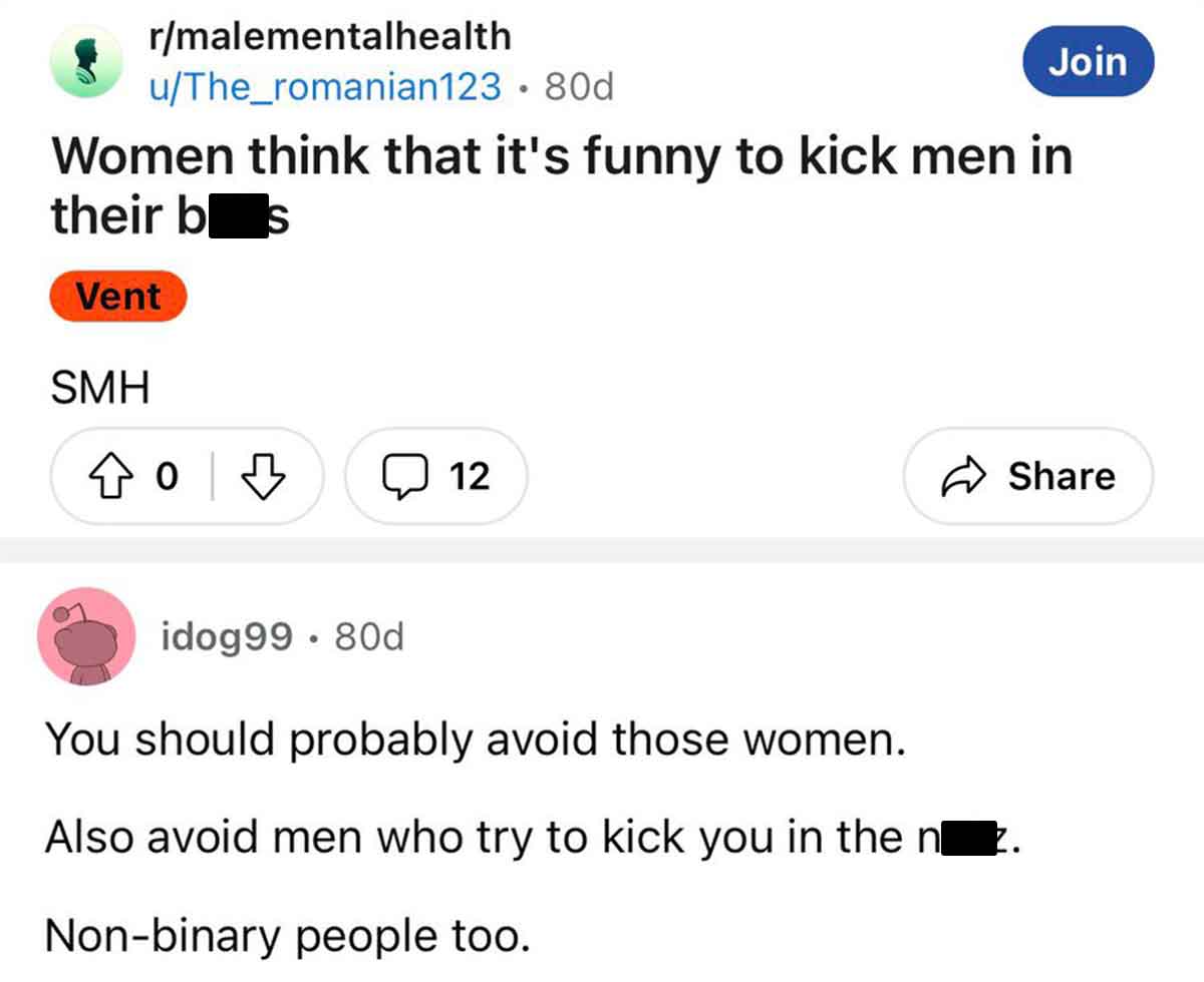 screenshot - rmalementalhealth uThe_romanian123 80d Join Women think that it's funny to kick men in their bes Vent Smh 12 idog99.80d You should probably avoid those women. Also avoid men who try to kick you in the nz. Nonbinary people too.