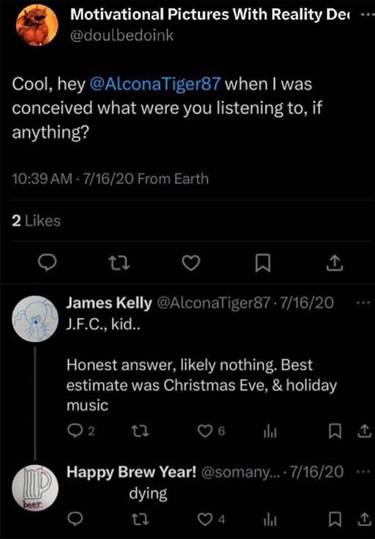 screenshot - Motivational Pictures With Reality De Cool, hey when I was conceived what were you listening to, if anything? 71620 From Earth 2 27 beer. 1 James Kelly 71620 J.F.C., kid.. Honest answer, ly nothing. Best estimate was Christmas Eve, & holiday 