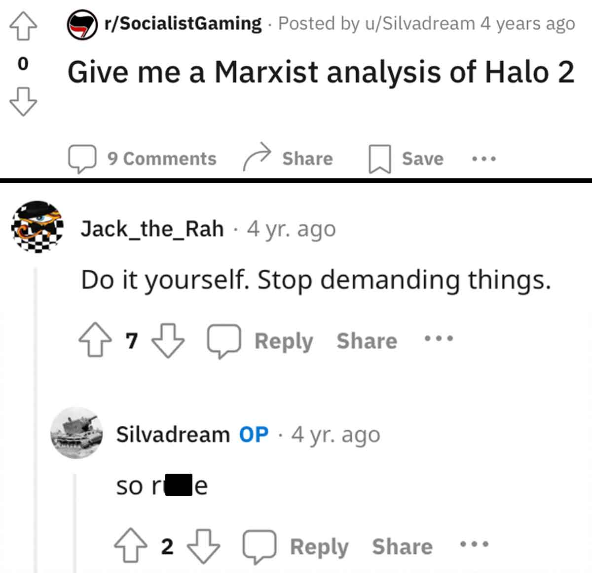number - 0 rSocialistGaming Posted by uSilvadream 4 years ago Give me a Marxist analysis of Halo 2 9 Save Jack_the_Rah 4 yr. ago Do it yourself. Stop demanding things. 7 Silvadream Op 4 yr. ago so re 2