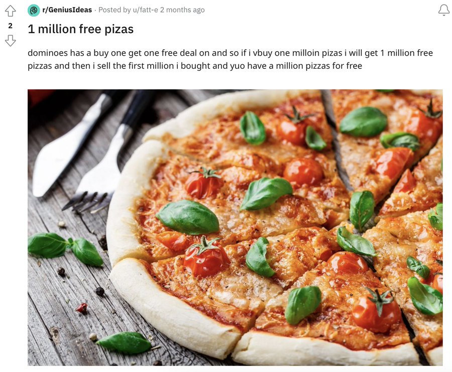 rGeniusIdeas Posted by ufatte 2 months ago 2 1 million free pizas dominoes has a buy one get one free deal on and so if i vbuy one milloin pizas i will get 1 million free pizzas and then i sell the first million i bought and yuo have a million pizzas for…