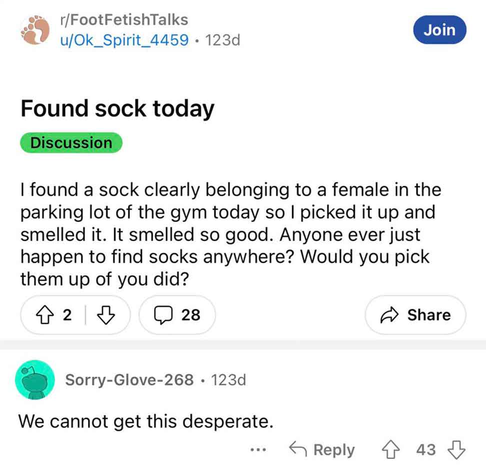 screenshot - rFootFetishTalks uOk Spirit_4459 123d Join Found sock today Discussion I found a sock clearly belonging to a female in the parking lot of the gym today so I picked it up and smelled it. It smelled so good. Anyone ever just happen to find sock